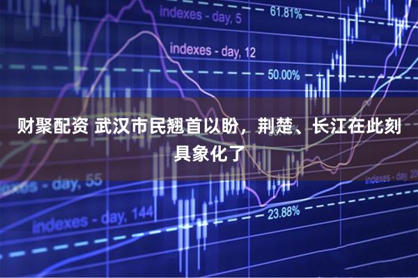 财聚配资 武汉市民翘首以盼，荆楚、长江在此刻具象化了