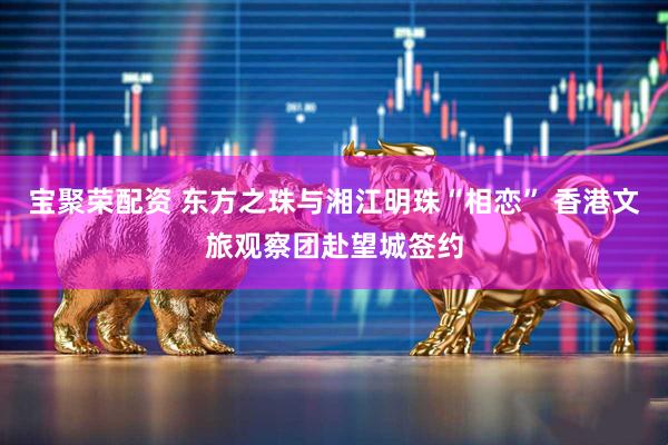 宝聚荣配资 东方之珠与湘江明珠“相恋” 香港文旅观察团赴望城签约