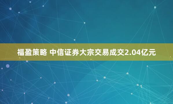 福盈策略 中信证券大宗交易成交2.04亿元