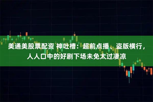美通美股票配资 神吐槽：超前点播、盗版横行，人人口中的好剧下场未免太过凄凉