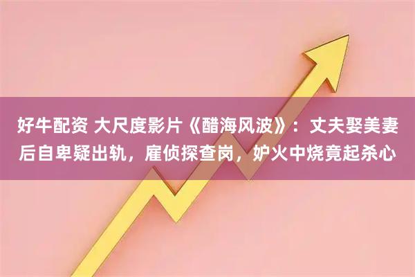 好牛配资 大尺度影片《醋海风波》：丈夫娶美妻后自卑疑出轨，雇侦探查岗，妒火中烧竟起杀心