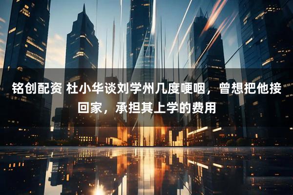 铭创配资 杜小华谈刘学州几度哽咽，曾想把他接回家，承担其上学的费用