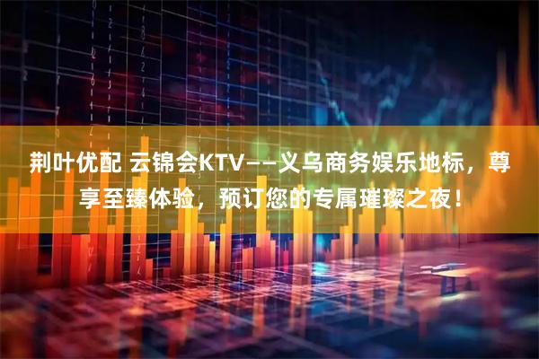 荆叶优配 云锦会KTV——义乌商务娱乐地标，尊享至臻体验，预订您的专属璀璨之夜！