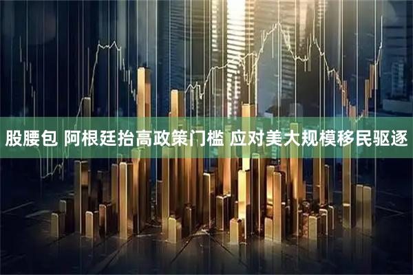 股腰包 阿根廷抬高政策门槛 应对美大规模移民驱逐