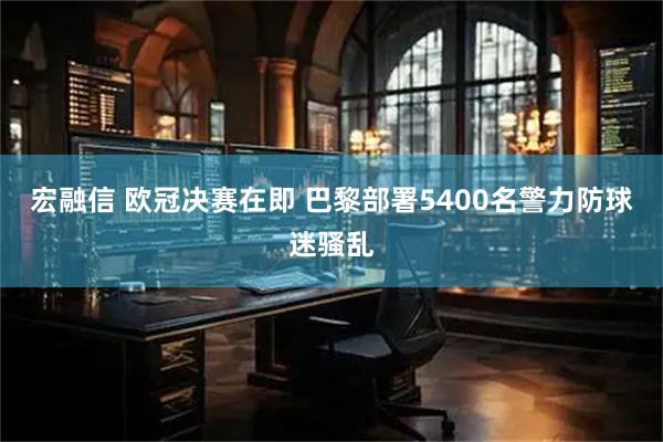 宏融信 欧冠决赛在即 巴黎部署5400名警力防球迷骚乱