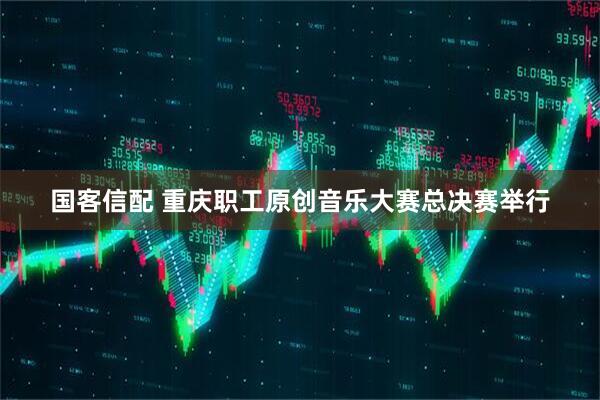 国客信配 重庆职工原创音乐大赛总决赛举行