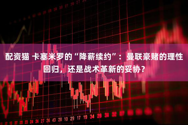 配资猫 卡塞米罗的“降薪续约”：曼联豪赌的理性回归，还是战术革新的妥协？