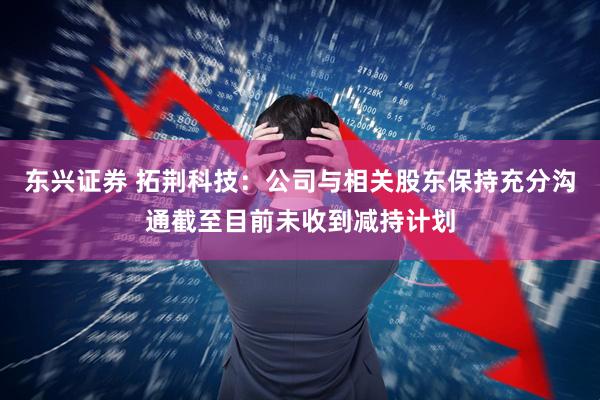 东兴证券 拓荆科技：公司与相关股东保持充分沟通截至目前未收到减持计划