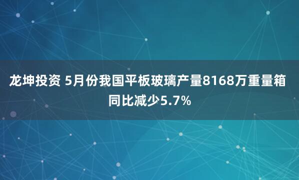 龙坤投资 5月份我国平板玻璃产量8168万重量箱 同比减少5.7%