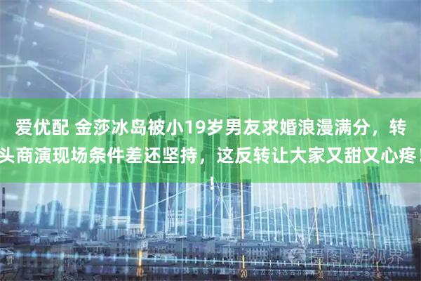 爱优配 金莎冰岛被小19岁男友求婚浪漫满分，转头商演现场条件差还坚持，这反转让大家又甜又心疼！