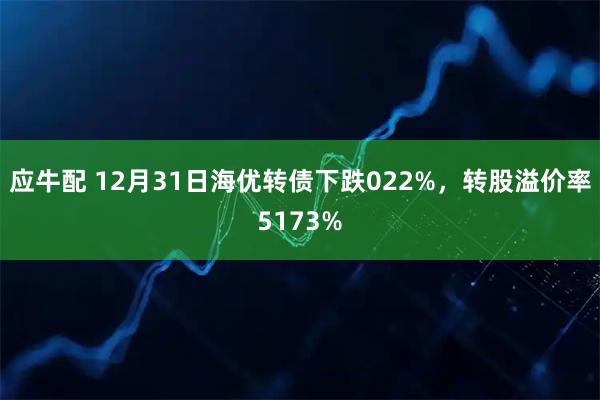 应牛配 12月31日海优转债下跌022%，转股溢价率5173%