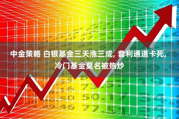 中金策略 白银基金三天涨三成, 套利通道卡死, 冷门基金莫名被热炒