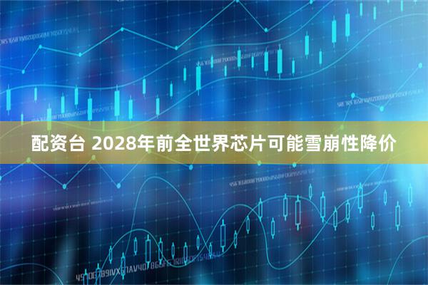 配资台 2028年前全世界芯片可能雪崩性降价