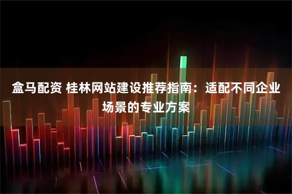 盒马配资 桂林网站建设推荐指南：适配不同企业场景的专业方案
