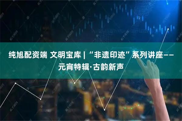 纯旭配资端 文明宝库 | “非遗印迹”系列讲座——元宵特辑·古韵新声