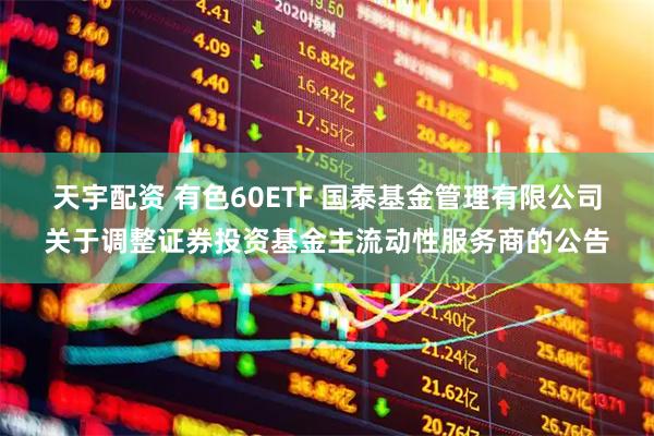 天宇配资 有色60ETF 国泰基金管理有限公司关于调整证券投资基金主流动性服务商的公告