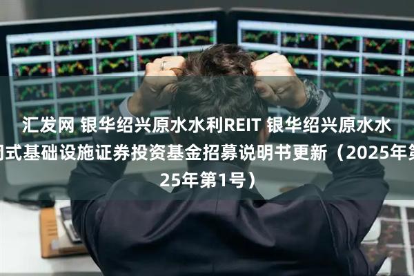 汇发网 银华绍兴原水水利REIT 银华绍兴原水水利封闭式基础设施证券投资基金招募说明书更新（2025年第1号）