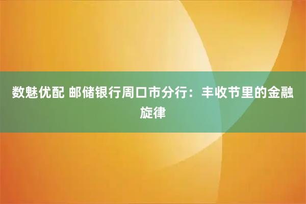 数魅优配 邮储银行周口市分行：丰收节里的金融旋律