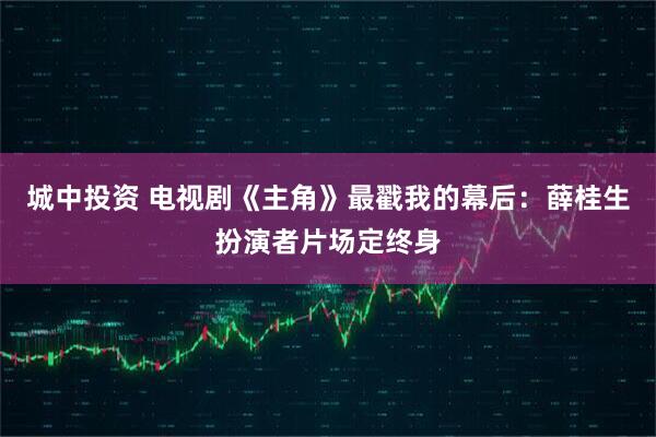 城中投资 电视剧《主角》最戳我的幕后：薛桂生扮演者片场定终身