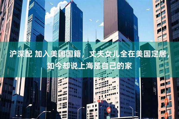 沪深配 加入美国国籍，丈夫女儿全在美国定居，如今却说上海是自己的家