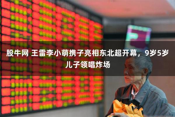 股牛网 王雷李小萌携子亮相东北超开幕，9岁5岁儿子领唱炸场