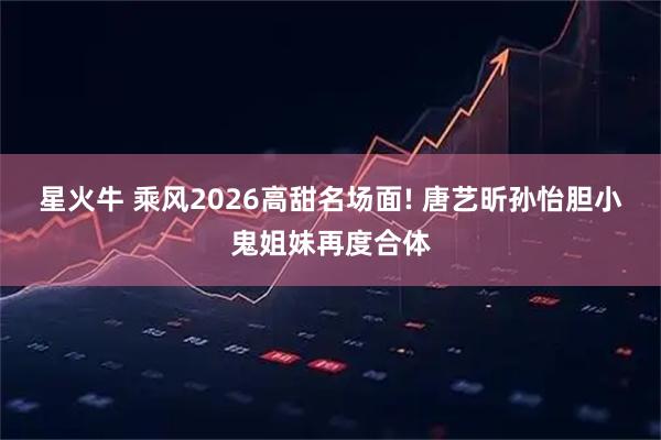 星火牛 乘风2026高甜名场面! 唐艺昕孙怡胆小鬼姐妹再度合体