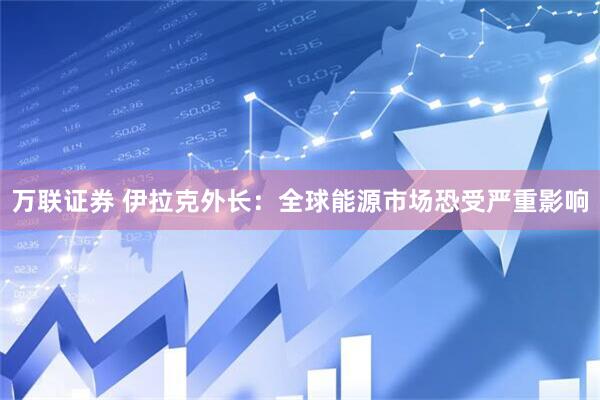 万联证券 伊拉克外长：全球能源市场恐受严重影响